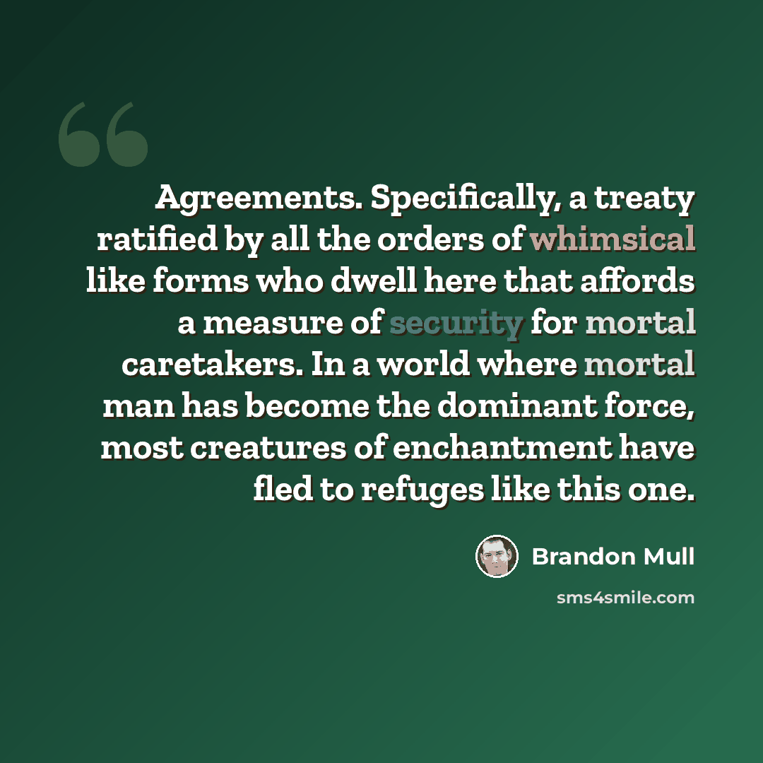 “Agreements. Specifically, a treaty ratified by all the orders of whimsical like forms who dwell here that affords a measure of security for mortal caretakers. In a world where mortal man has become the dominant force, most creatures of enchantment have fled to refuges like this one.” quote by Brandon Mull