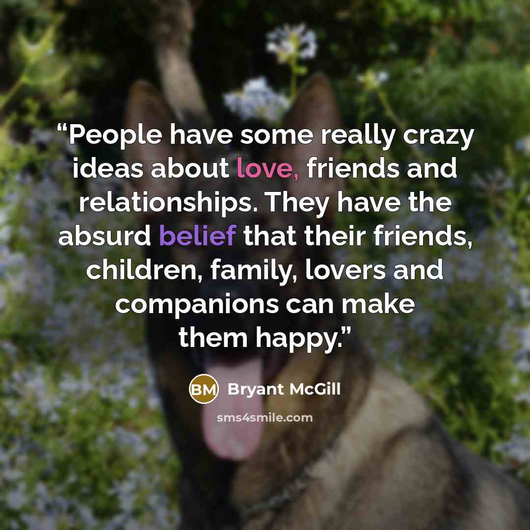 “People have some really crazy ideas about love, friends and relationships. They have the absurd belief that their friends, children, family, lovers and companions can make them happy.” quote by Bryant McGill