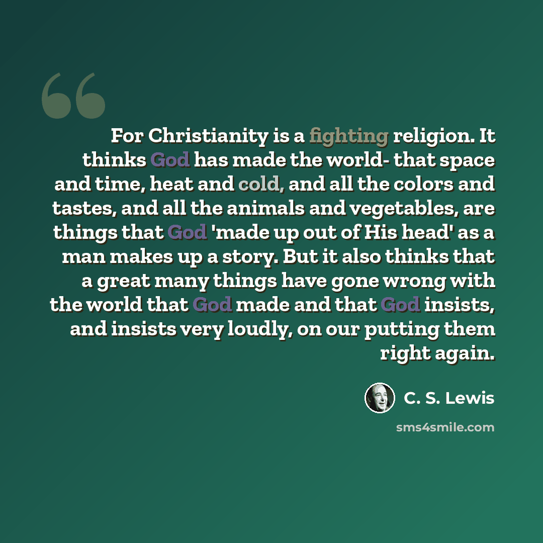 “For Christianity is a fighting religion. It thinks God has made the world- that space and time, heat and cold, and all the colors and tastes, and all the animals and vegetables, are things that God 'made up out of His head' as a man makes up a story. But it also thinks that a great many things…” quote by C. S. Lewis