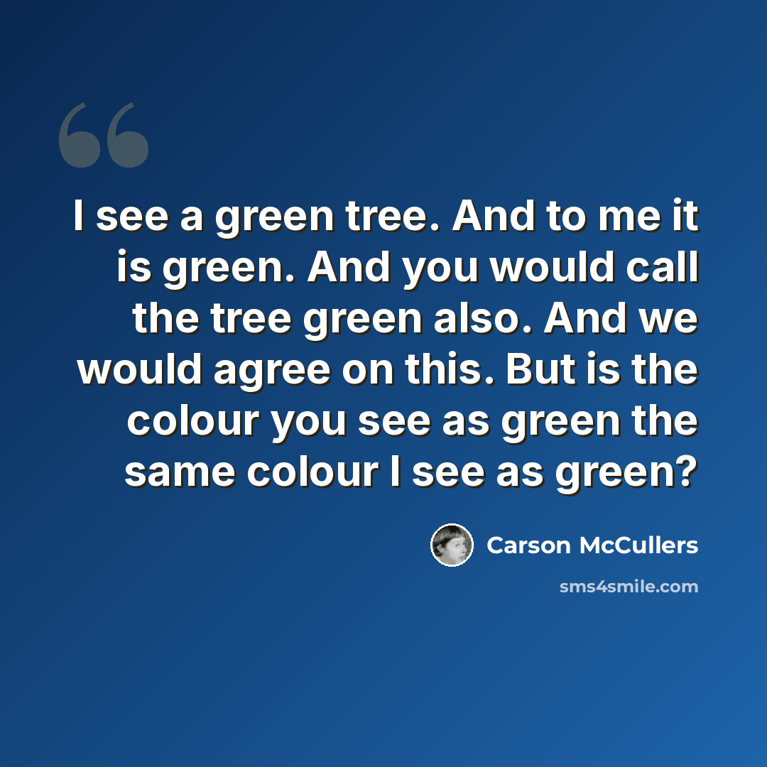 “I see a green tree. And to me it is green. And you would call the tree green also. And we would agree on this. But is the colour you see as green the same colour I see as green?” quote by Carson McCullers