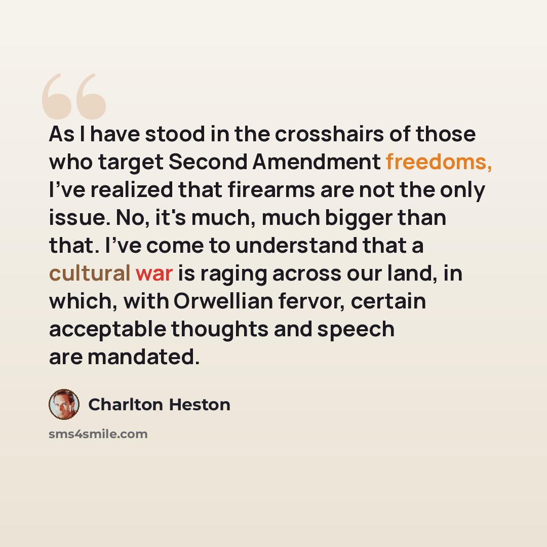 “As I have stood in the crosshairs of those who target Second Amendment freedoms, I've realized that firearms are not the only issue. No, it's much, much bigger than that. I've come to understand that a cultural war is raging across our land, in which, with Orwellian fervor, certain acceptable…” quote by Charlton Heston