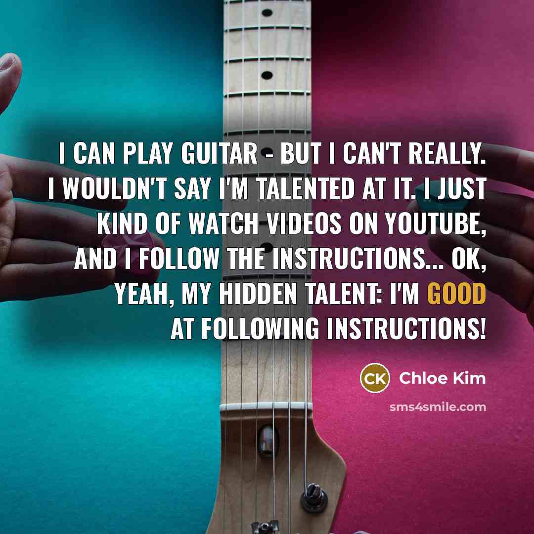 “I can play guitar - but I can't really. I wouldn't say I'm talented at it. I just kind of watch videos on YouTube, and I follow the instructions... OK, yeah, my hidden talent: I'm good at following instructions!” quote by Chloe Kim