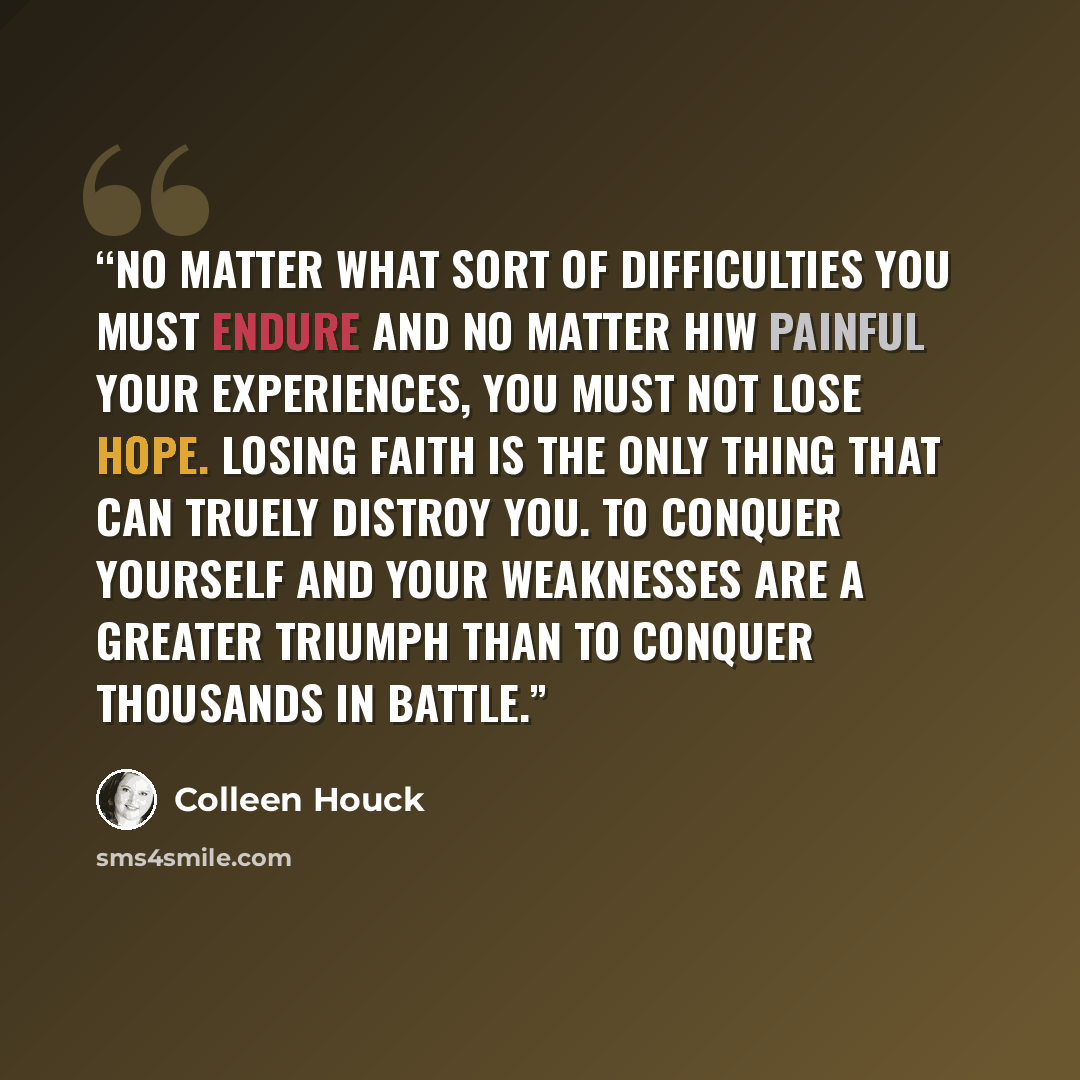 “No matter what sort of difficulties you must endure and no matter hiw painful your experiences, you must not lose hope. Losing faith is the only thing that can truely distroy you. To conquer yourself and your weaknesses are a greater triumph than to conquer thousands in battle.” quote by Colleen Houck