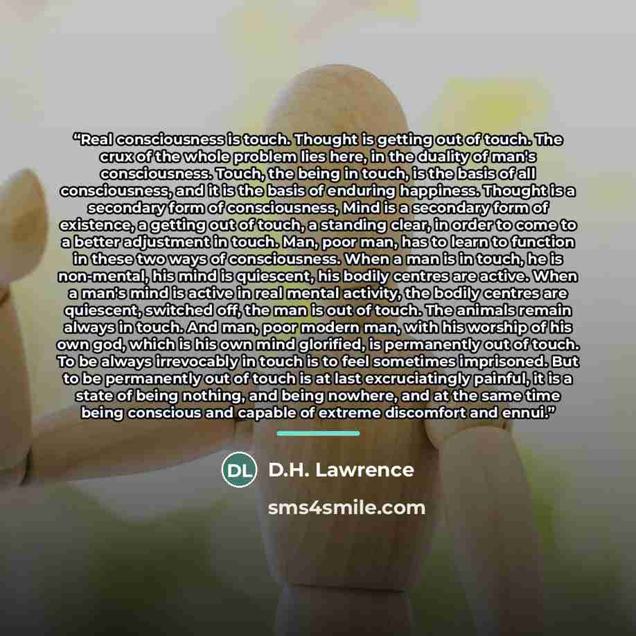 “Real consciousness is touch. Thought is getting out of touch. The crux of the whole problem lies here, in the duality of man's consciousness. Touch, the being in touch, is the basis of all consciousness, and it is the basis of enduring happiness. Thought is a secondary form of consciousness, Mind…” quote by D.H. Lawrence