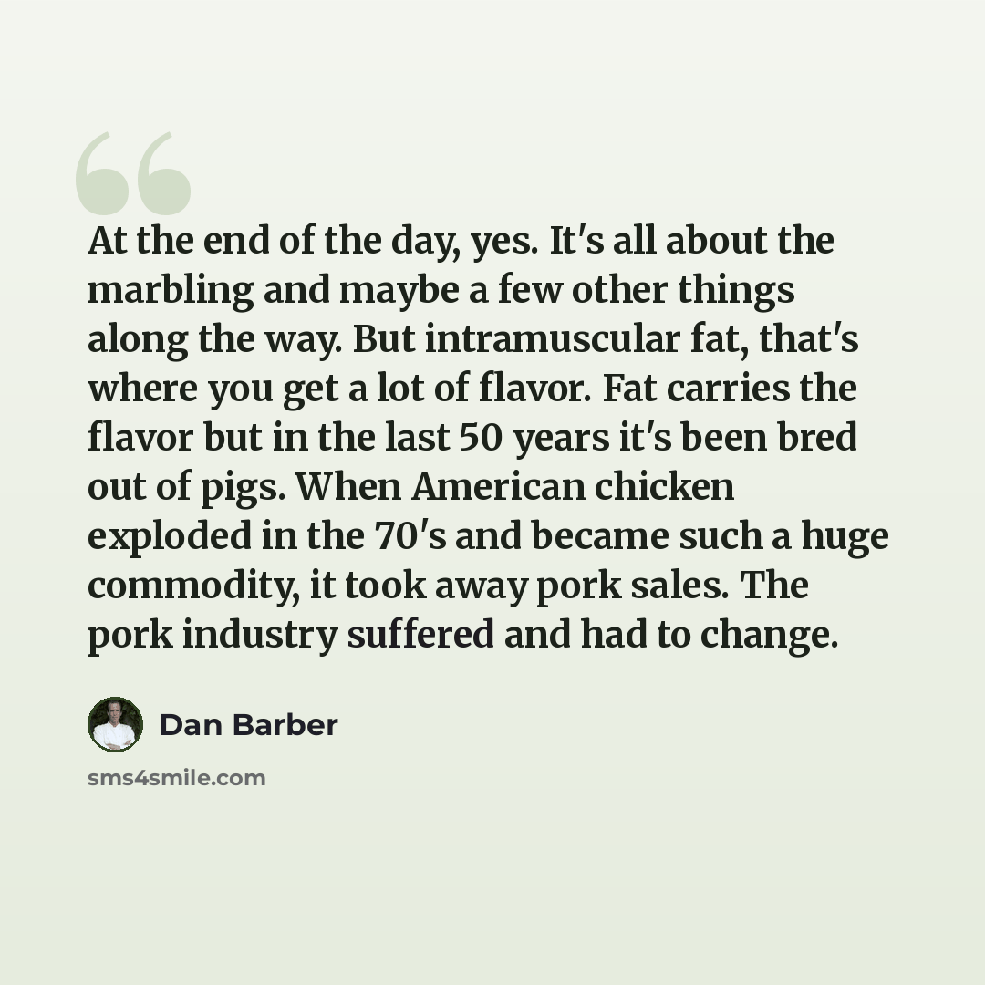 “At the end of the day, yes. It's all about the marbling and maybe a few other things along the way. But intramuscular fat, that's where you get a lot of flavor. Fat carries the flavor but in the last 50 years it's been bred out of pigs. When American chicken exploded in the 70's and became such a…” quote by Dan Barber