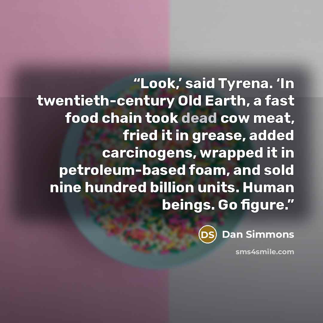 “Look,’ said Tyrena. ‘In twentieth-century Old Earth, a fast food chain took dead cow meat, fried it in grease, added carcinogens, wrapped it in petroleum-based foam, and sold nine hundred billion units. Human beings. Go figure.” quote by Dan Simmons