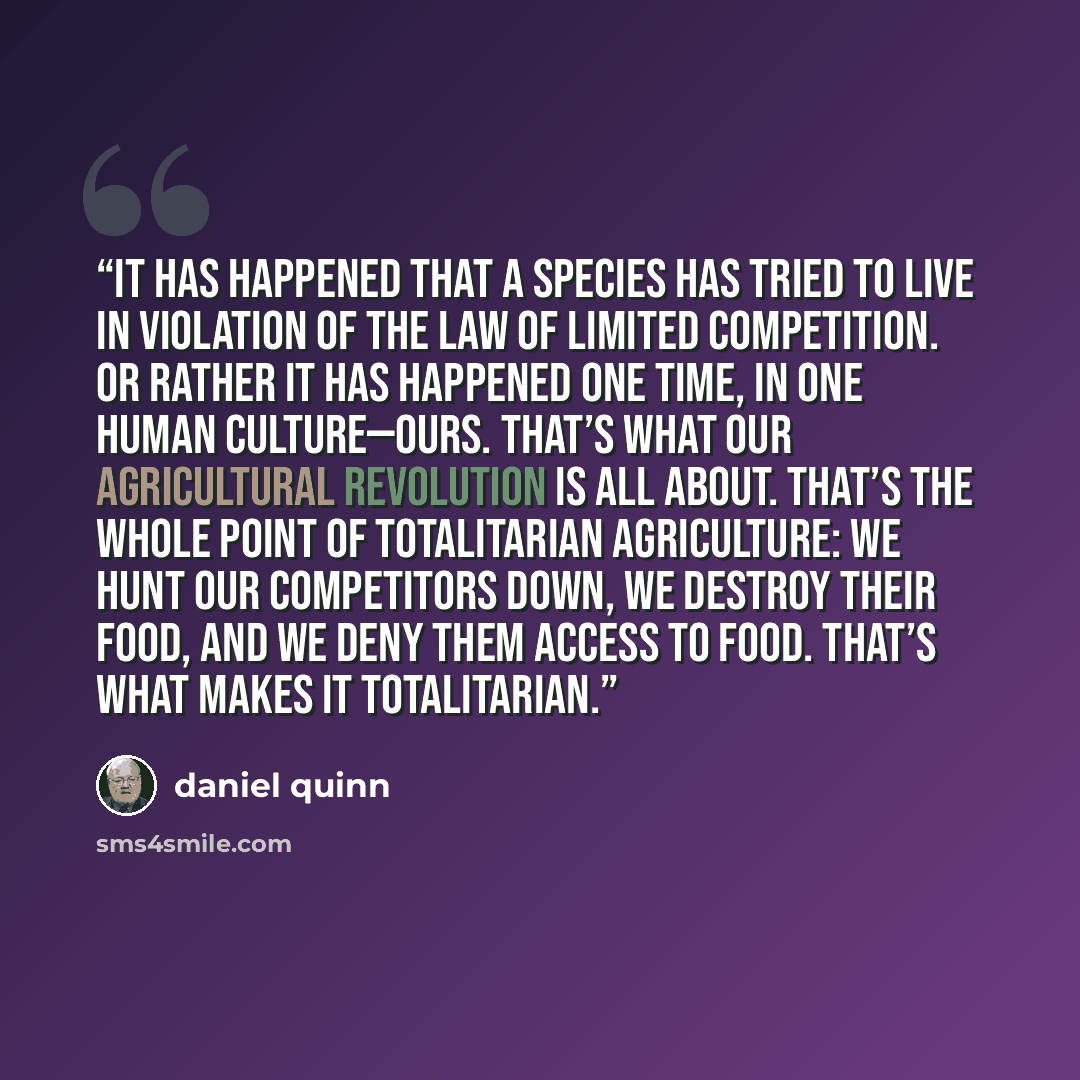 “It has happened that a species has tried to live in violation of the Law of Limited Competition. Or rather it has happened one time, in one human culture—ours. That’s what our agricultural revolution is all about. That’s the whole point of totalitarian agriculture: We hunt our competitors down, we…” quote by Daniel Quinn