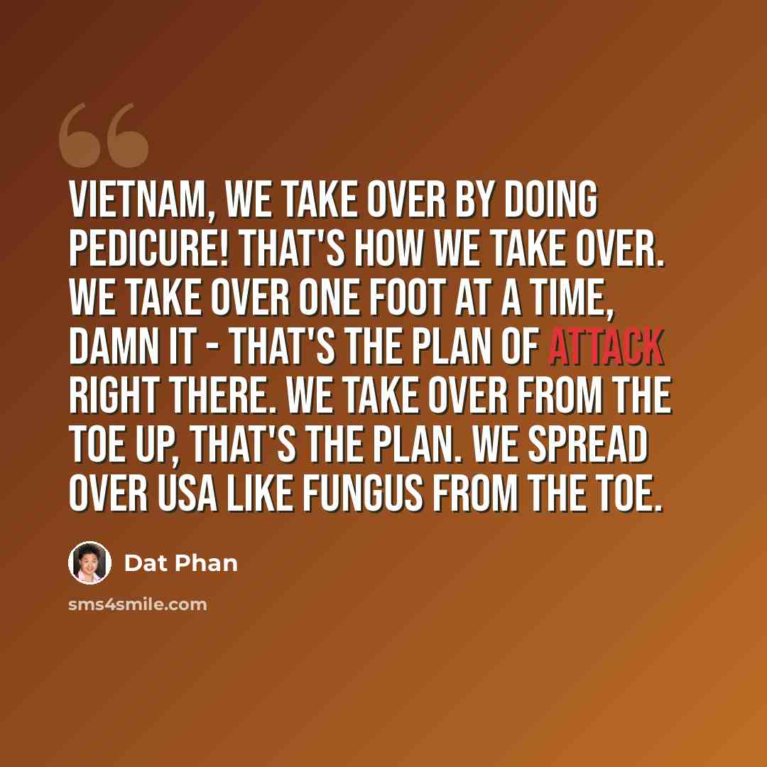 “Vietnam, we take over by doing pedicure! That's how we take over. We take over one foot at a time, damn it - that's the plan of attack right there. We take over from the toe up, that's the plan. We spread over USA like fungus from the toe.” quote by Dat Phan