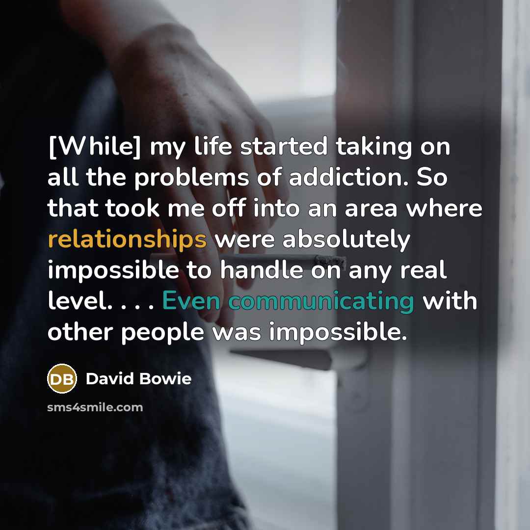 “[While] my life started taking on all the problems of addiction. So that took me off into an area where relationships were absolutely impossible to handle on any real level. . . . Even communicating with other people was impossible.” quote by David Bowie