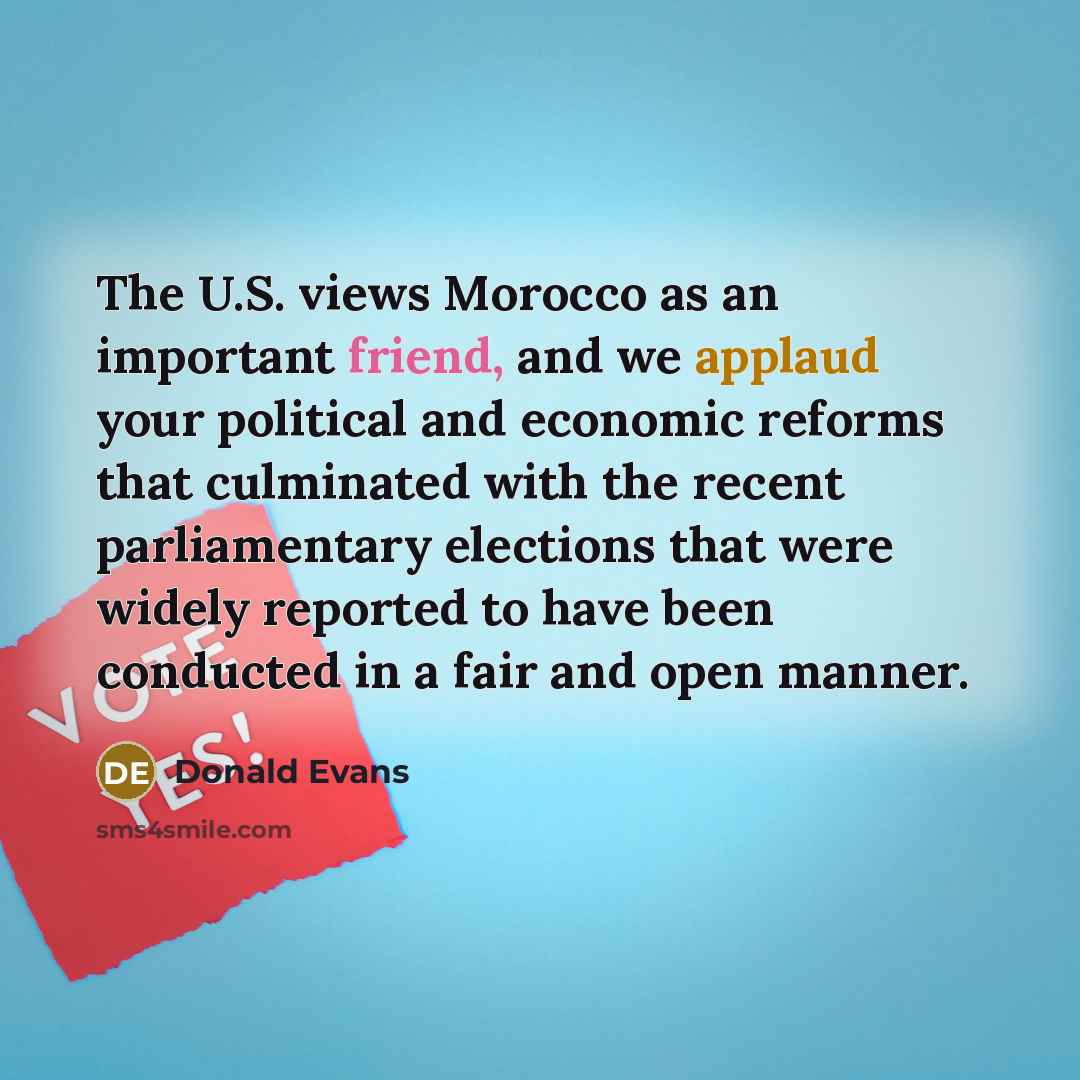“The U.S. views Morocco as an important friend, and we applaud your political and economic reforms that culminated with the recent parliamentary elections that were widely reported to have been conducted in a fair and open manner.” quote by Donald Evans