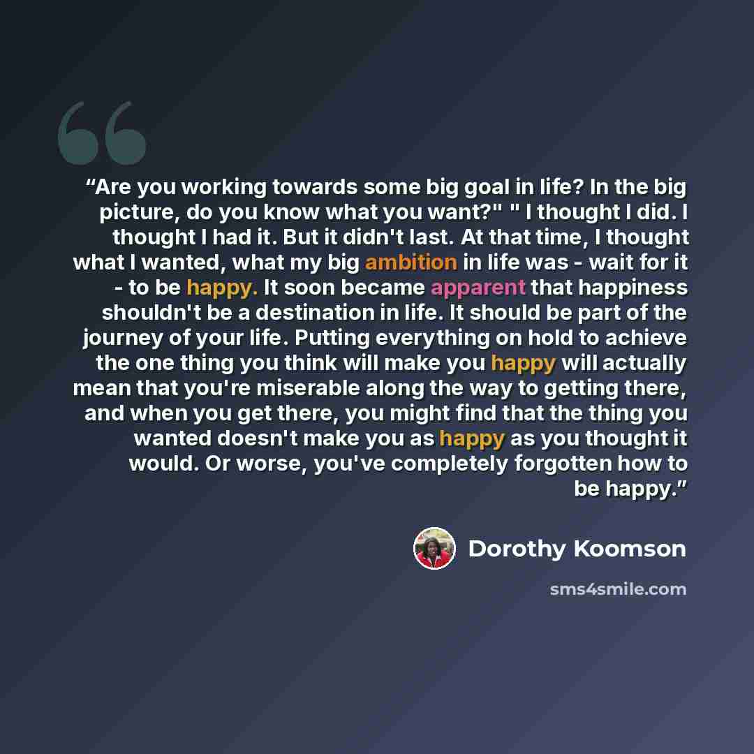 “Are you working towards some big goal in life? In the big picture, do you know what you want?" " I thought I did. I thought I had it. But it didn't last. At that time, I thought what I wanted, what my big ambition in life was - wait for it - to be happy. It soon became apparent that happiness…” quote by Dorothy Koomson
