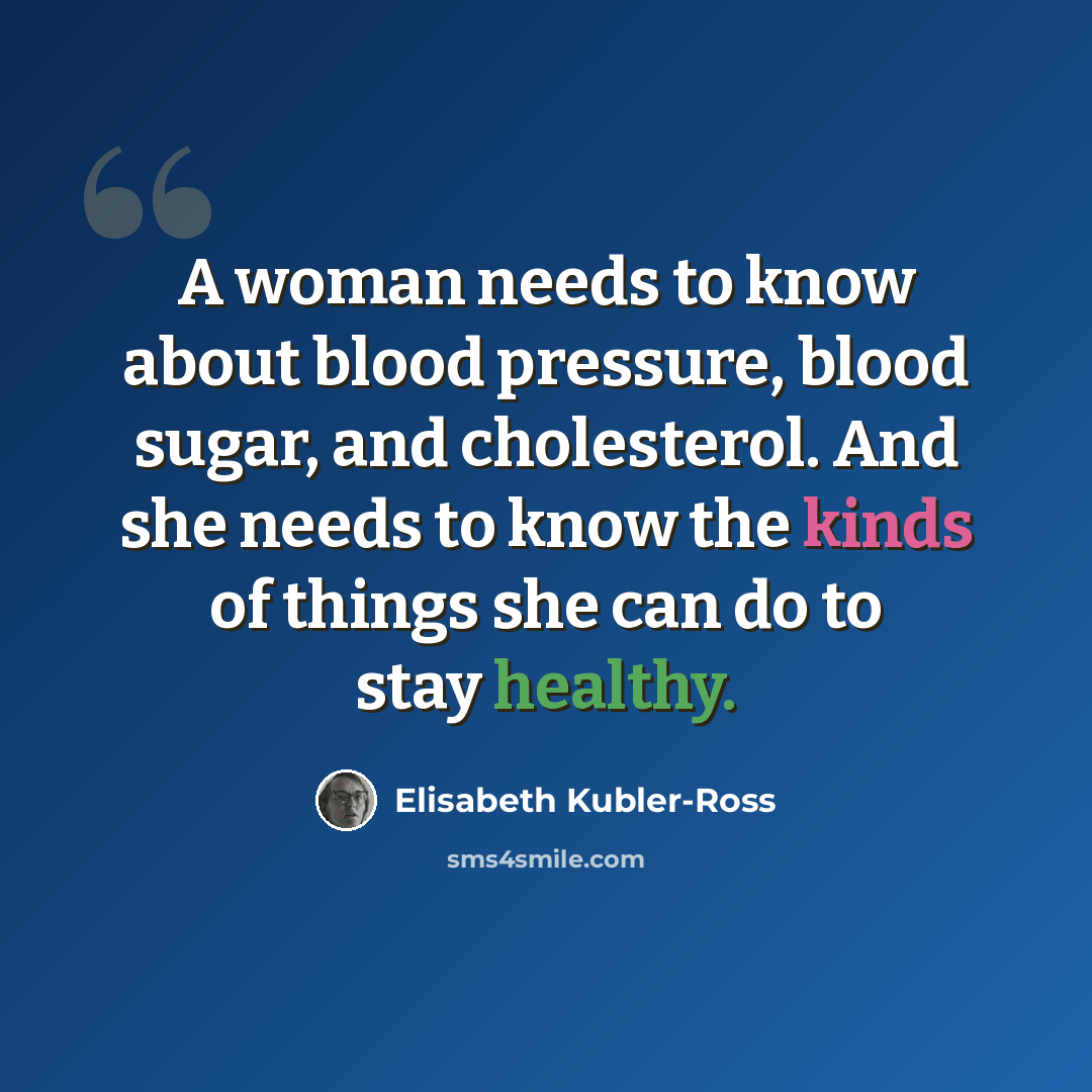 “A woman needs to know about blood pressure, blood sugar, and cholesterol. And she needs to know the kinds of things she can do to stay healthy.” quote by Elisabeth Kubler-Ross