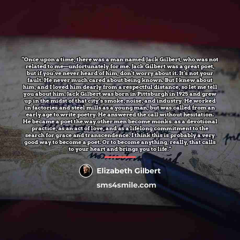 “Once upon a time, there was a man named Jack Gilbert, who was not related to me—unfortunately for me. Jack Gilbert was a great poet, but if you’ve never heard of him, don’t worry about it. It’s not your fault. He never much cared about being known. But I knew about him, and I loved him dearly from…” quote by Elizabeth Gilbert