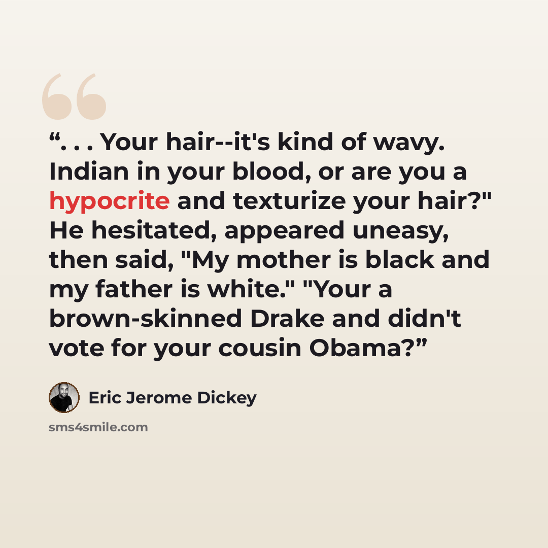 “. . . Your hair--it's kind of wavy. Indian in your blood, or are you a hypocrite and texturize your hair?" He hesitated, appeared uneasy, then said, "My mother is black and my father is white." "Your a brown-skinned Drake and didn't vote for your cousin Obama?” quote by Eric Jerome Dickey