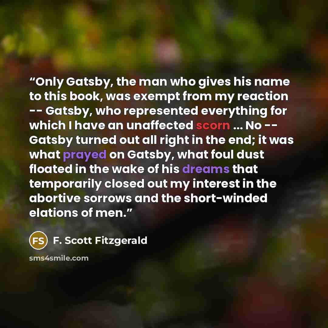 “Only Gatsby, the man who gives his name to this book, was exempt from my reaction -- Gatsby, who represented everything for which I have an unaffected scorn ... No -- Gatsby turned out all right in the end; it was what prayed on Gatsby, what foul dust floated in the wake of his dreams that…” quote by F. Scott Fitzgerald