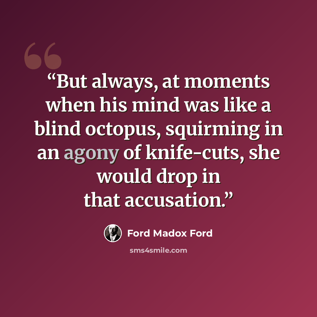 “But always, at moments when his mind was like a blind octopus, squirming in an agony of knife-cuts, she would drop in that accusation.” quote by Ford Madox Ford