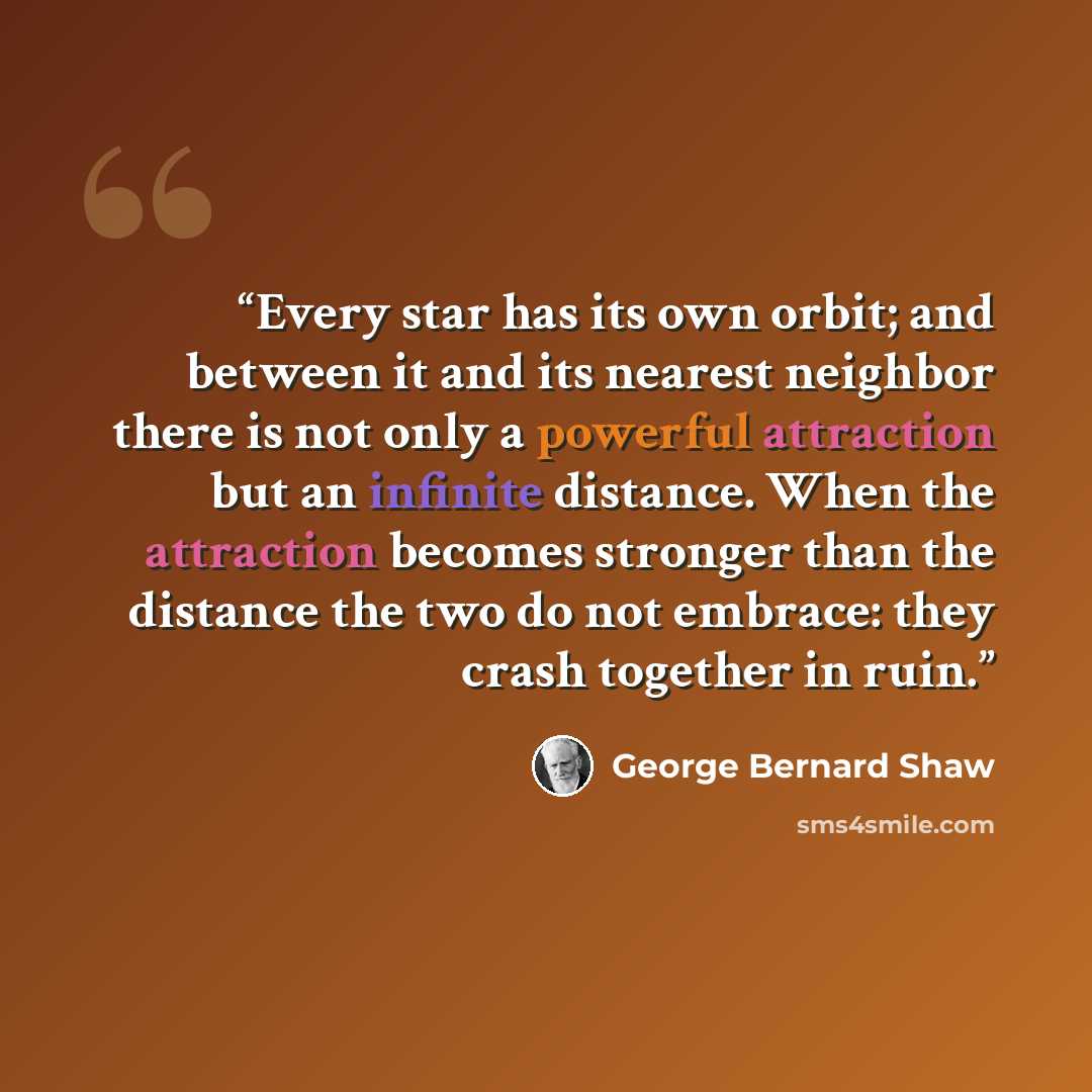“Every star has its own orbit; and between it and its nearest neighbor there is not only a powerful attraction but an infinite distance. When the attraction becomes stronger than the distance the two do not embrace: they crash together in ruin.” quote by George Bernard Shaw