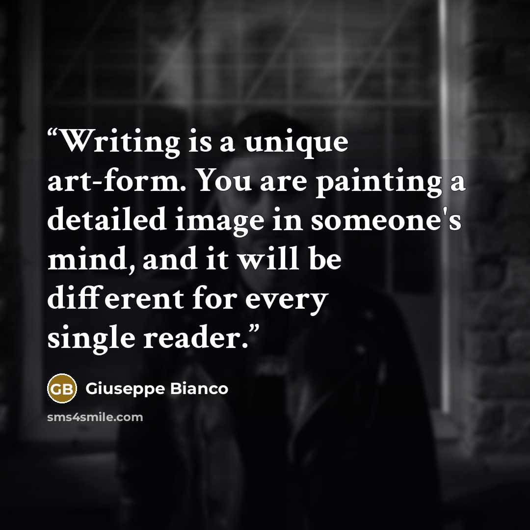 “Writing is a unique art-form. You are painting a detailed image in someone's mind, and it will be different for every single reader.” quote by Giuseppe Bianco