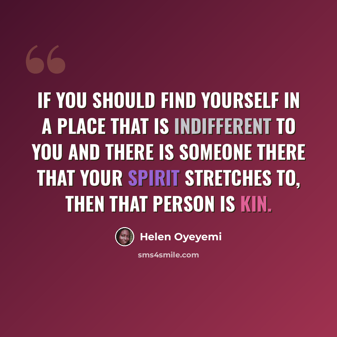 “If you should find yourself in a place that is indifferent to you and there is someone there that your spirit stretches to, then that person is kin.” quote by Helen Oyeyemi