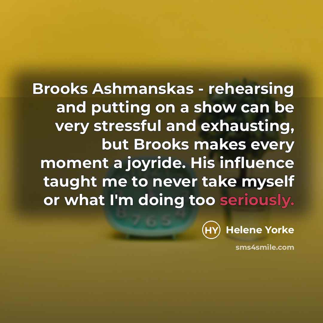“Brooks Ashmanskas - rehearsing and putting on a show can be very stressful and exhausting, but Brooks makes every moment a joyride. His influence taught me to never take myself or what I'm doing too seriously.” quote by Helene Yorke