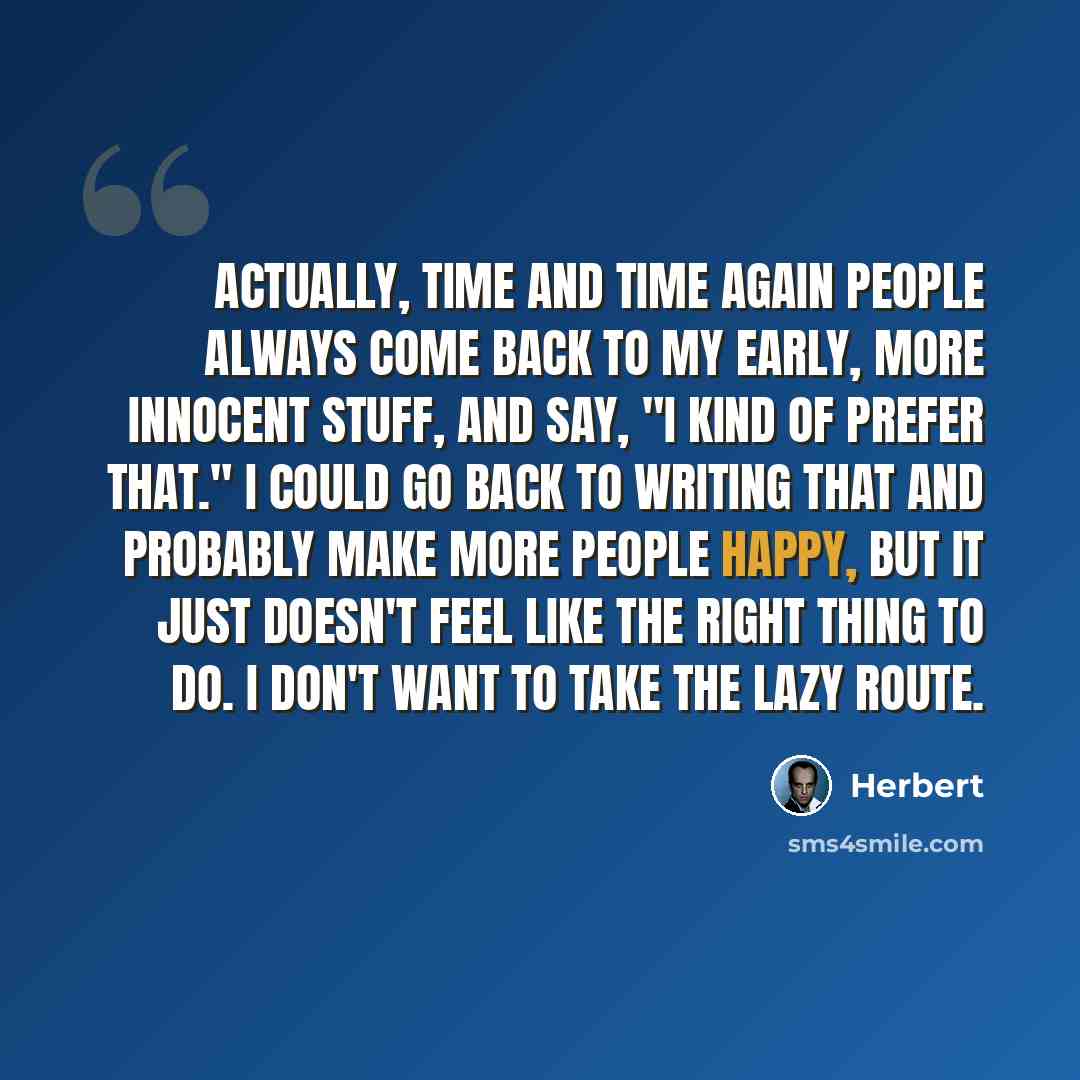 “Actually, time and time again people always come back to my early, more innocent stuff, and say, "I kind of prefer that." I could go back to writing that and probably make more people happy, but it just doesn't feel like the right thing to do. I don't want to take the lazy route.” quote by Herbert