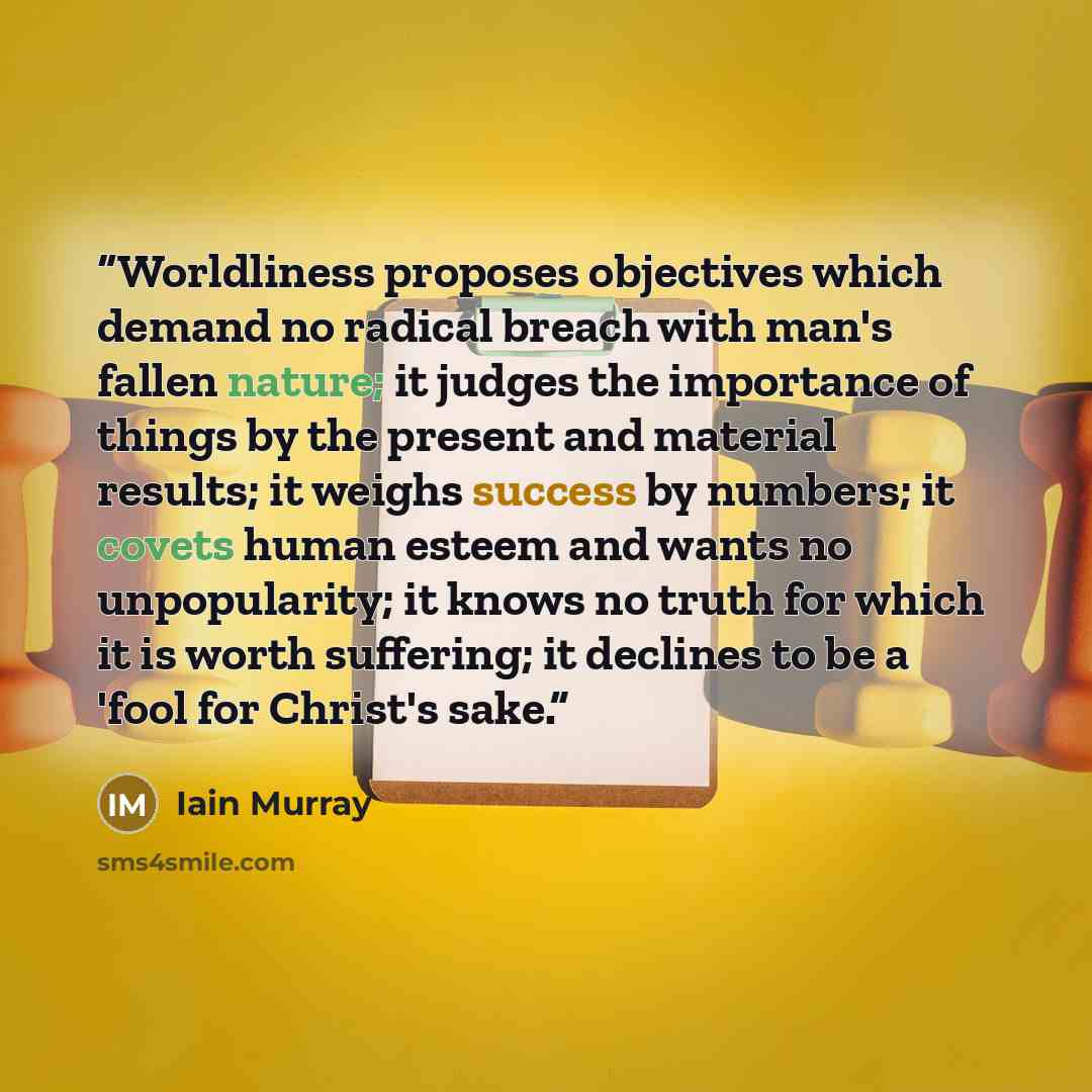 “Worldliness proposes objectives which demand no radical breach with man's fallen nature; it judges the importance of things by the present and material results; it weighs success by numbers; it covets human esteem and wants no unpopularity; it knows no truth for which it is worth suffering; it…” quote by Iain Murray