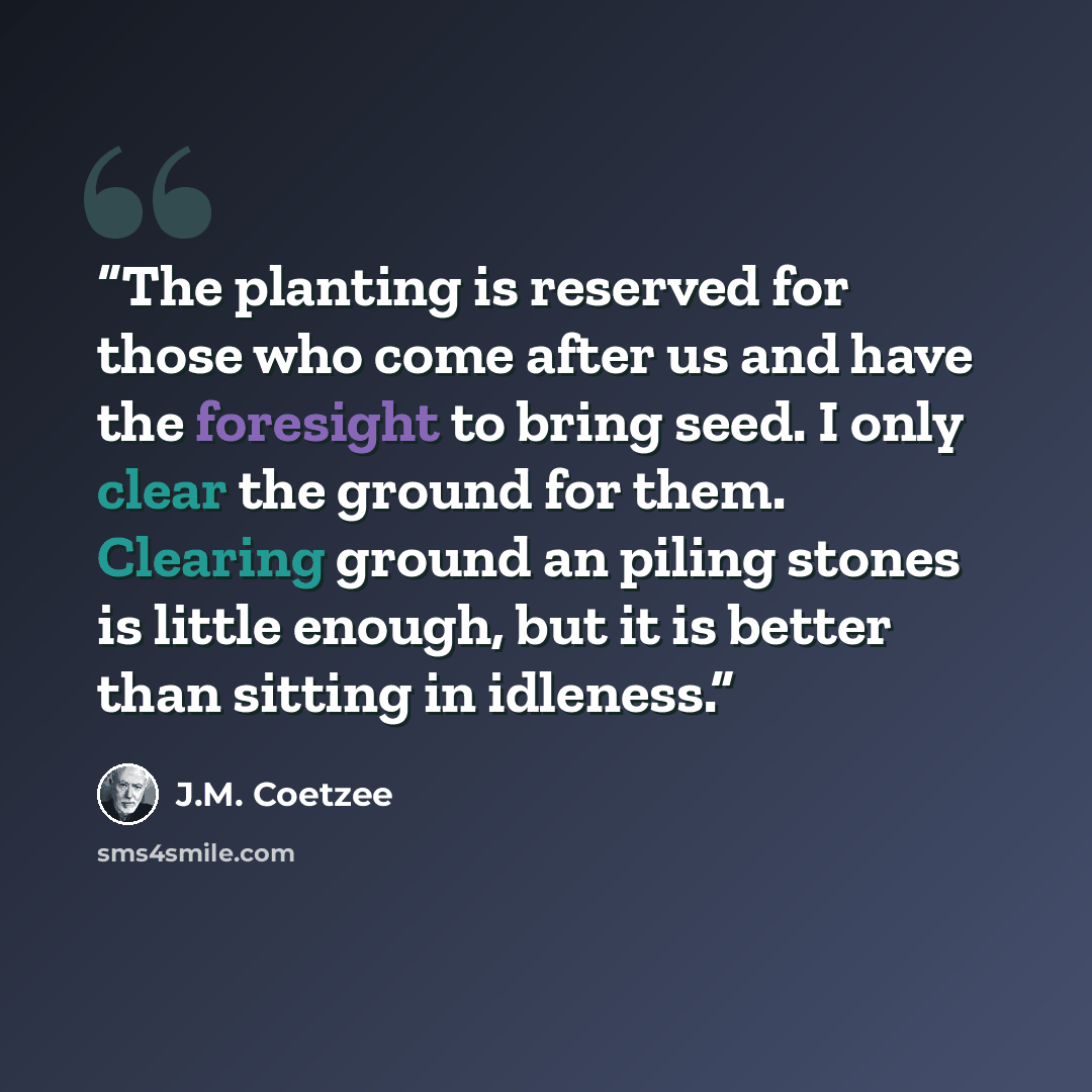“The planting is reserved for those who come after us and have the foresight to bring seed. I only clear the ground for them. Clearing ground an piling stones is little enough, but it is better than sitting in idleness.” quote by J.M. Coetzee