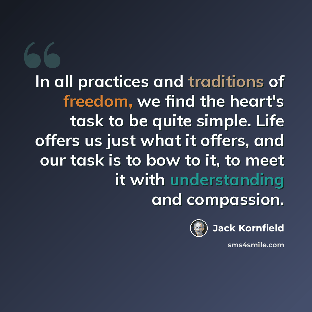 “In all practices and traditions of freedom, we find the heart's task to be quite simple. Life offers us just what it offers, and our task is to bow to it, to meet it with understanding and compassion.” quote by Jack Kornfield