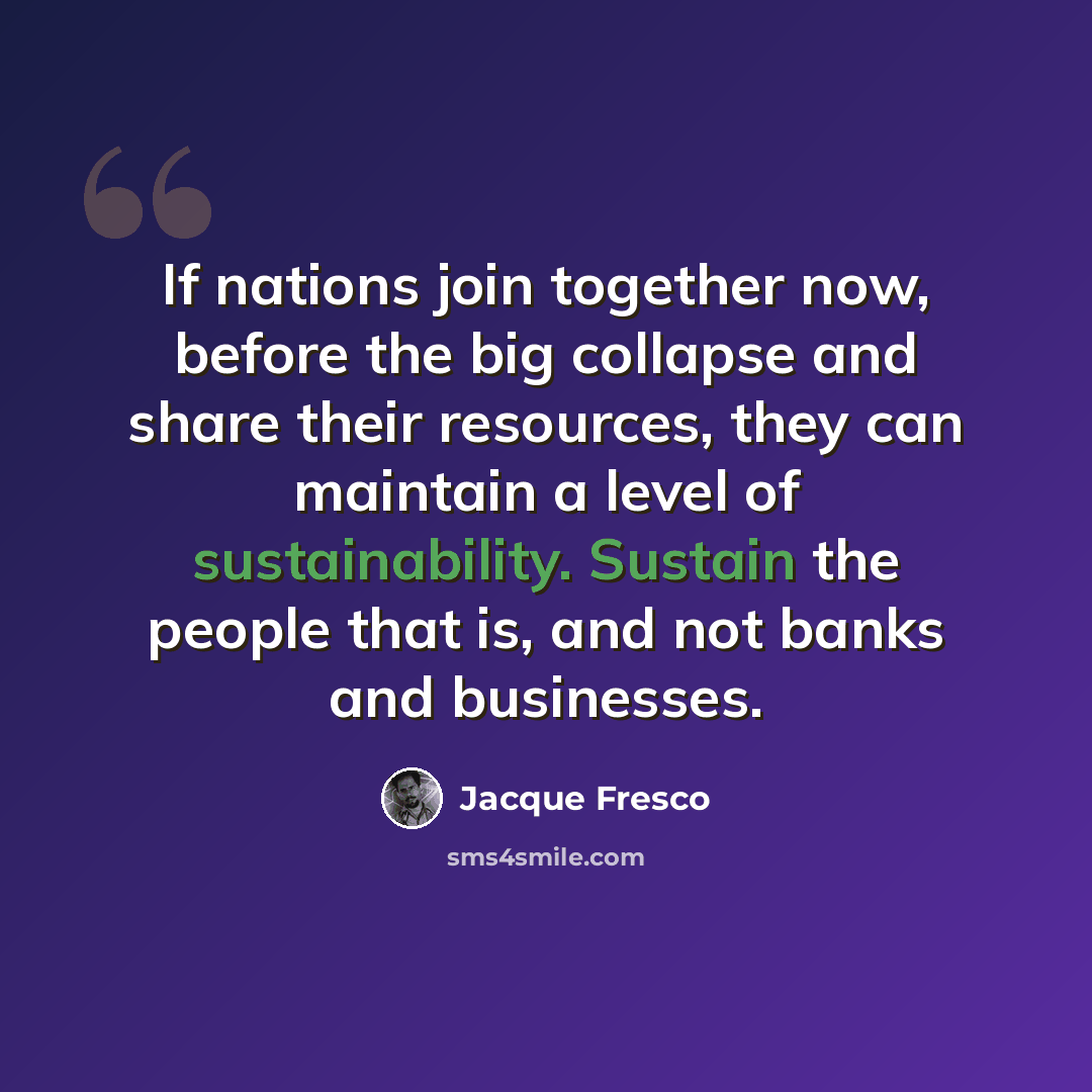 “If nations join together now, before the big collapse and share their resources, they can maintain a level of sustainability. Sustain the people that is, and not banks and businesses.” quote by Jacque Fresco