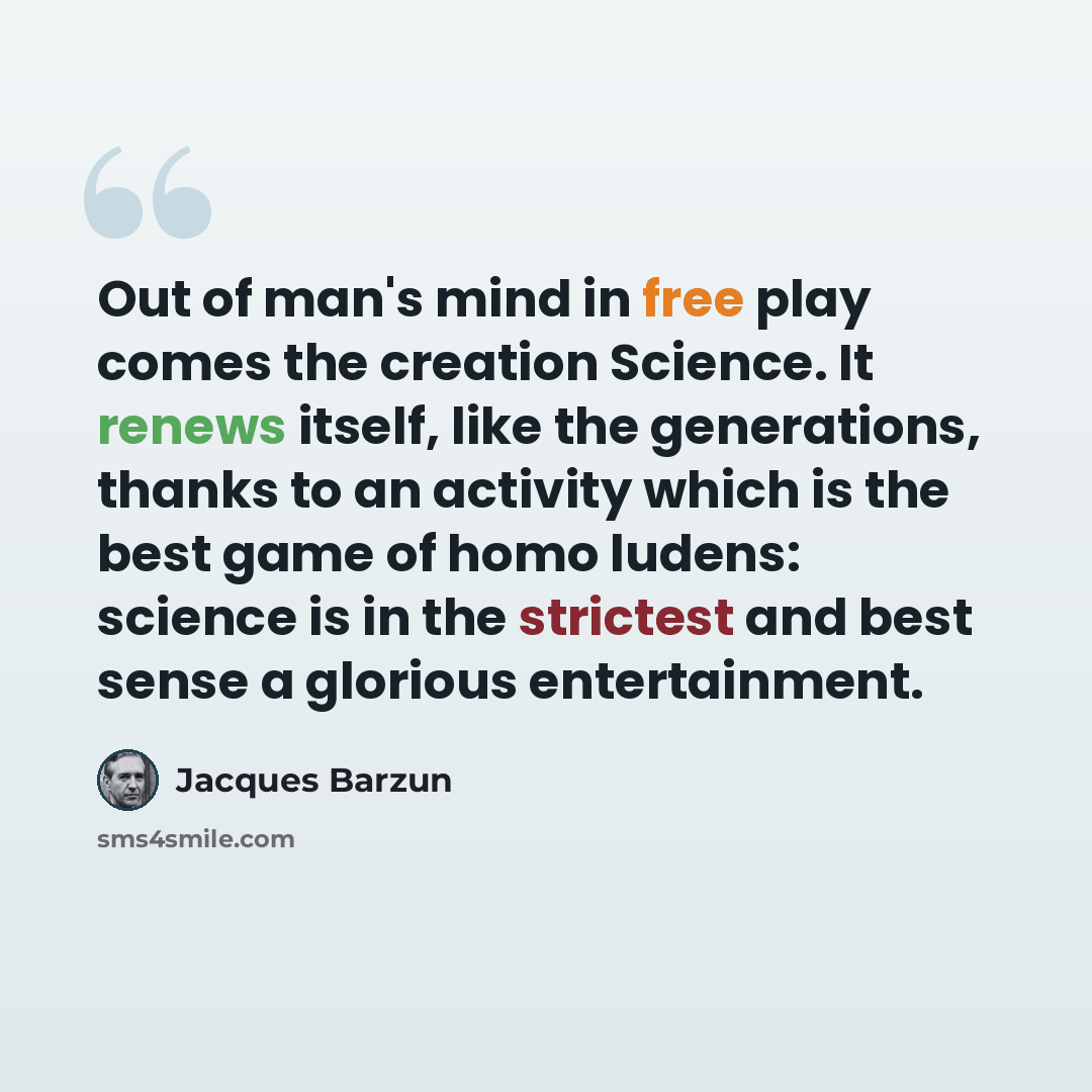 “Out of man's mind in free play comes the creation Science. It renews itself, like the generations, thanks to an activity which is the best game of homo ludens: science is in the strictest and best sense a glorious entertainment.” quote by Jacques Barzun