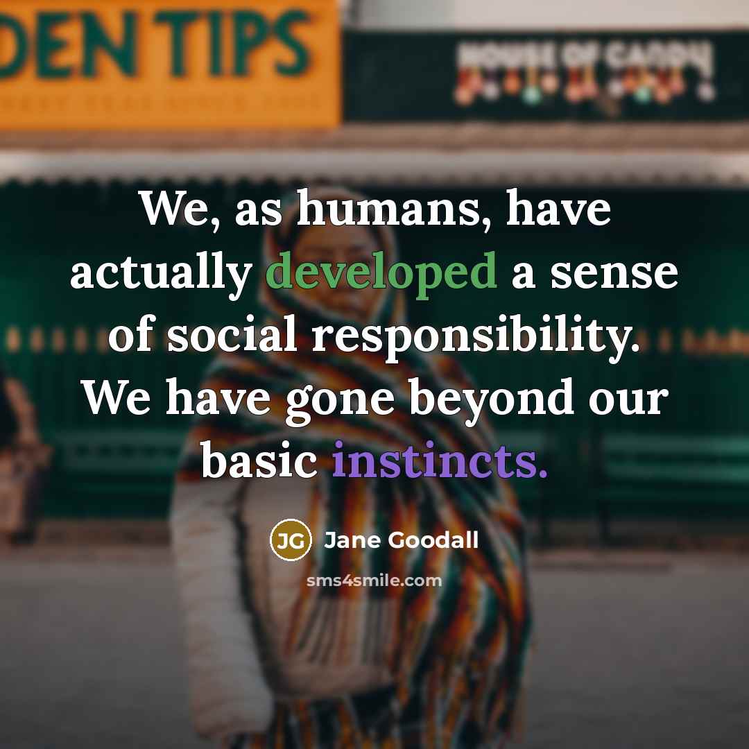 “We, as humans, have actually developed a sense of social responsibility. We have gone beyond our basic instincts.” quote by Jane Goodall