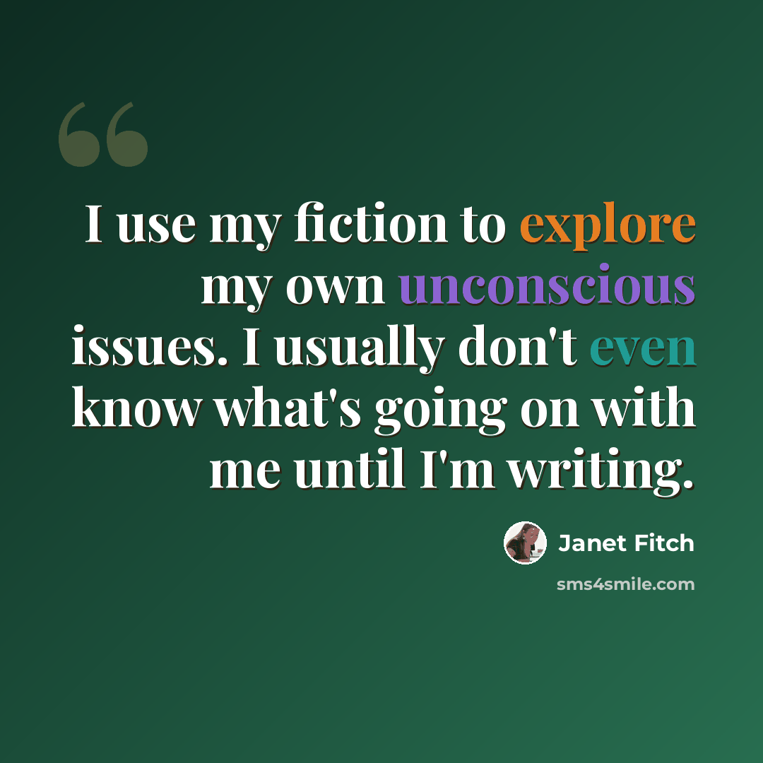 “I use my fiction to explore my own unconscious issues. I usually don't even know what's going on with me until I'm writing.” quote by Janet Fitch