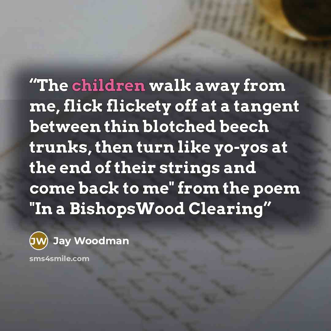 “The children walk away from me, flick flickety off at a tangent between thin blotched beech trunks, then turn like yo-yos at the end of their strings and come back to me" from the poem "In a BishopsWood Clearing” quote by Jay Woodman