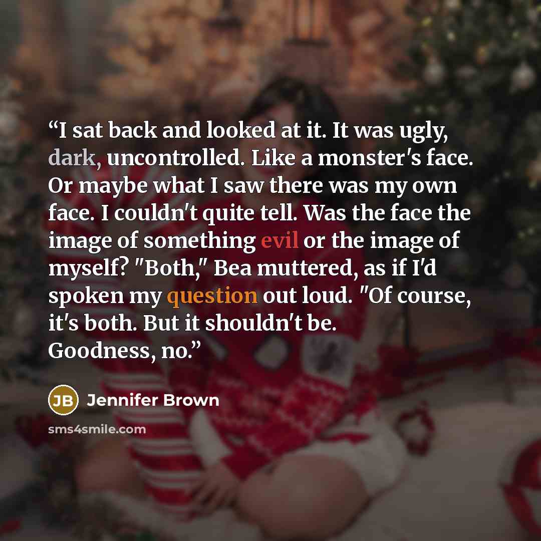 “I sat back and looked at it. It was ugly, dark, uncontrolled. Like a monster's face. Or maybe what I saw there was my own face. I couldn't quite tell. Was the face the image of something evil or the image of myself? "Both," Bea muttered, as if I'd spoken my question out loud. "Of course, it's…” quote by Jennifer Brown