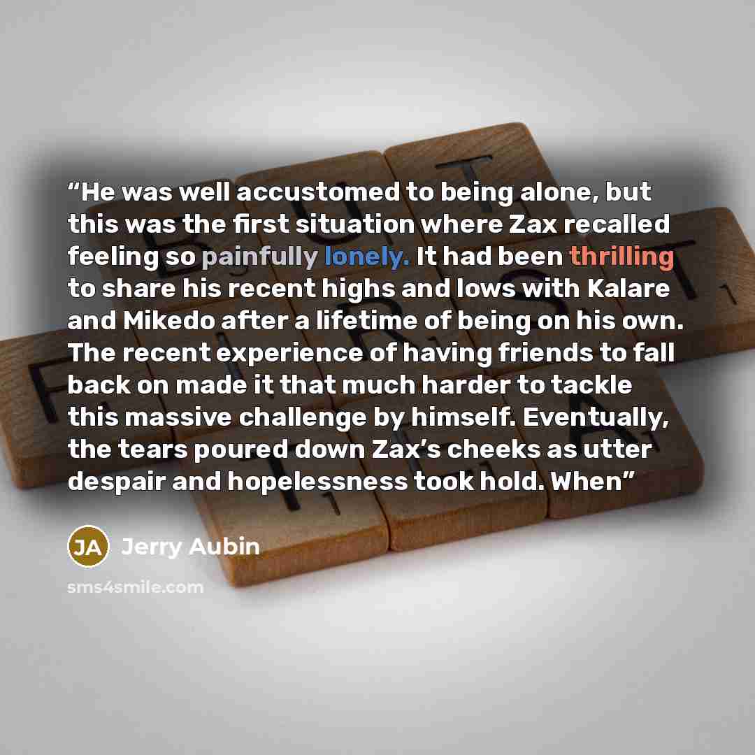 “He was well accustomed to being alone, but this was the first situation where Zax recalled feeling so painfully lonely. It had been thrilling to share his recent highs and lows with Kalare and Mikedo after a lifetime of being on his own. The recent experience of having friends to fall back on made…” quote by Jerry Aubin