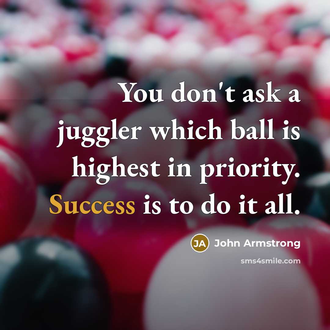 “You don't ask a juggler which ball is highest in priority. Success is to do it all.” quote by John Armstrong