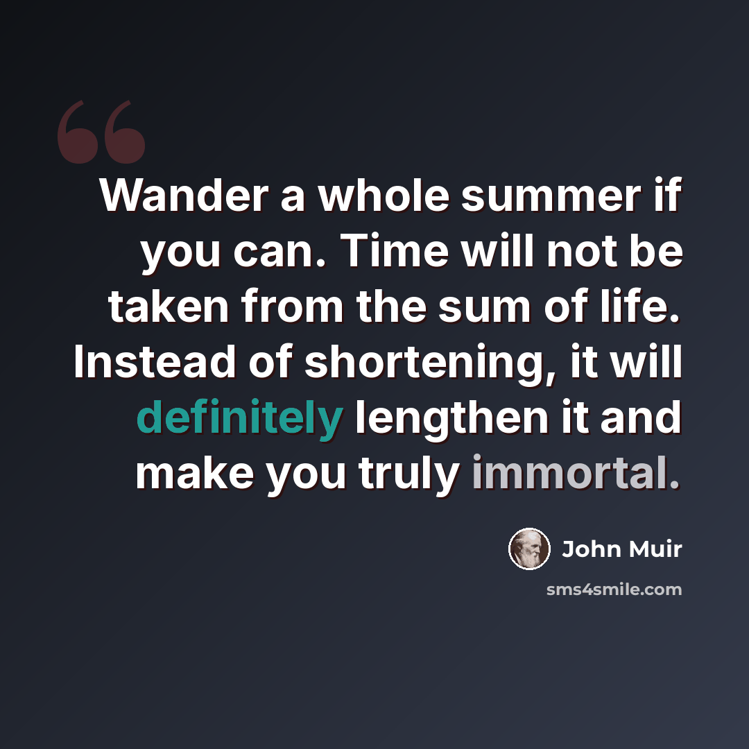 “Wander a whole summer if you can. Time will not be taken from the sum of life. Instead of shortening, it will definitely lengthen it and make you truly immortal.” quote by John Muir