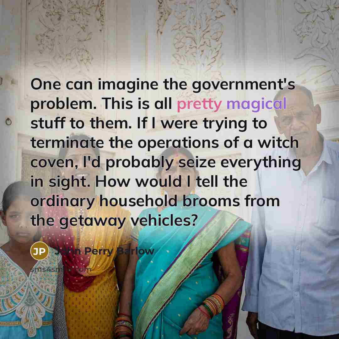 “One can imagine the government's problem. This is all pretty magical stuff to them. If I were trying to terminate the operations of a witch coven, I'd probably seize everything in sight. How would I tell the ordinary household brooms from the getaway vehicles?” quote by John Perry Barlow