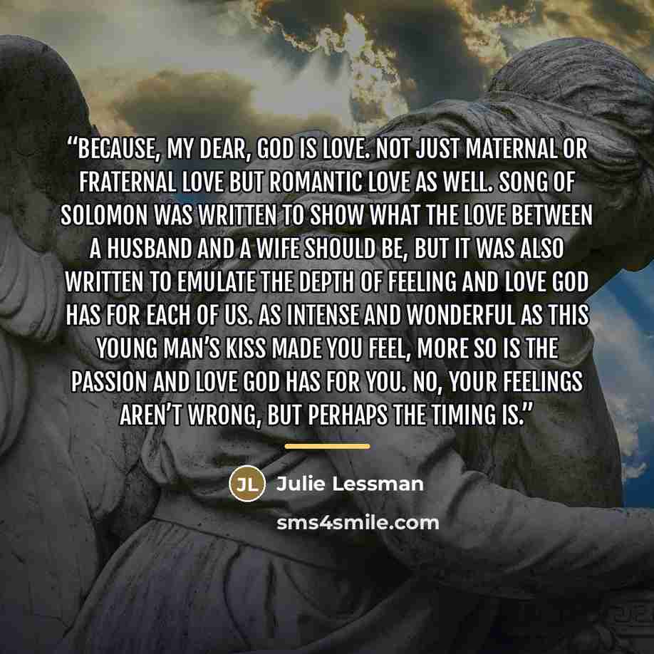 “Because, my dear, God is love. Not just maternal or fraternal love but romantic love as well. Song of Solomon was written to show what the love between a husband and a wife should be, but it was also written to emulate the depth of feeling and love God has for each of us. As intense and wonderful…” quote by Julie Lessman