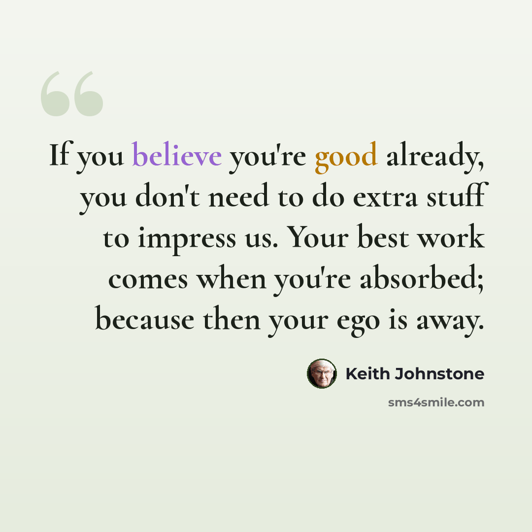 “If you believe you're good already, you don't need to do extra stuff to impress us. Your best work comes when you're absorbed; because then your ego is away.” quote by Keith Johnstone