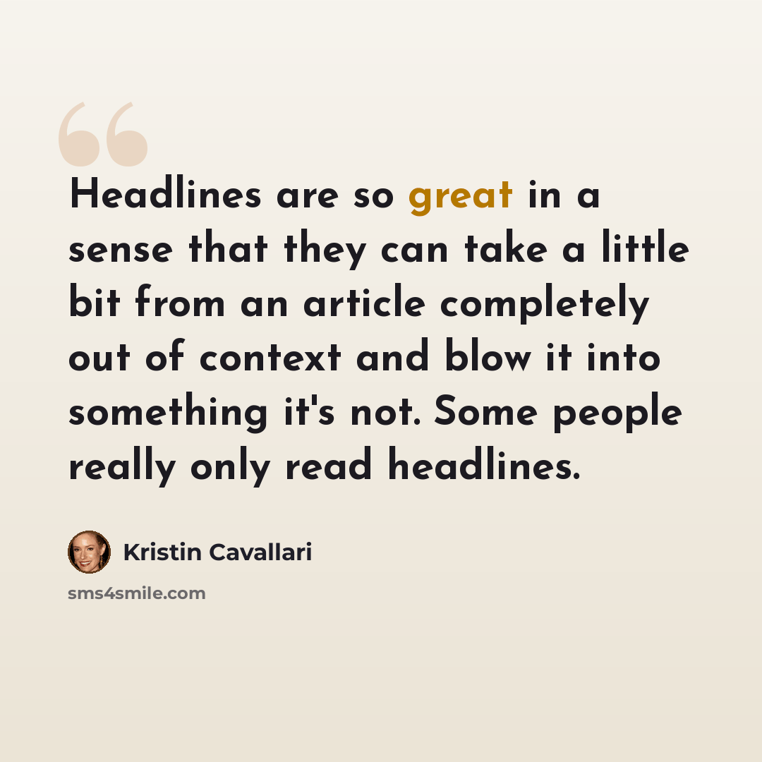 “Headlines are so great in a sense that they can take a little bit from an article completely out of context and blow it into something it's not. Some people really only read headlines.” quote by Kristin Cavallari