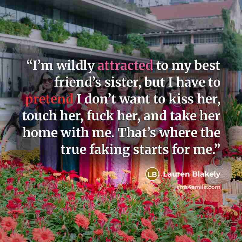 “I’m wildly attracted to my best friend’s sister, but I have to pretend I don’t want to kiss her, touch her, fuck her, and take her home with me. That’s where the true faking starts for me.” quote by Lauren Blakely