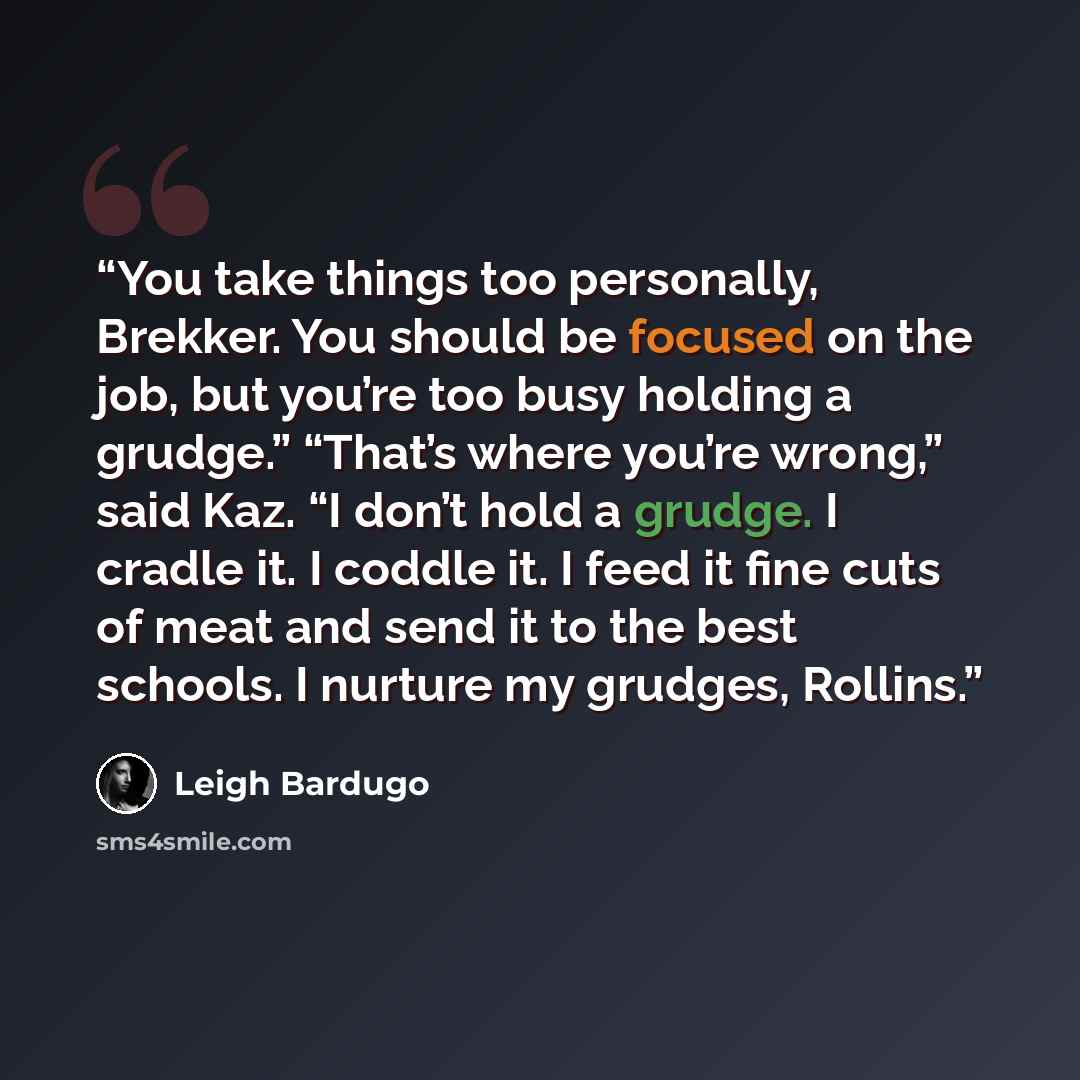 “You take things too personally, Brekker. You should be focused on the job, but you’re too busy holding a grudge.” “That’s where you’re wrong,” said Kaz. “I don’t hold a grudge. I cradle it. I coddle it. I feed it fine cuts of meat and send it to the best schools. I nurture my grudges, Rollins.” quote by Leigh Bardugo