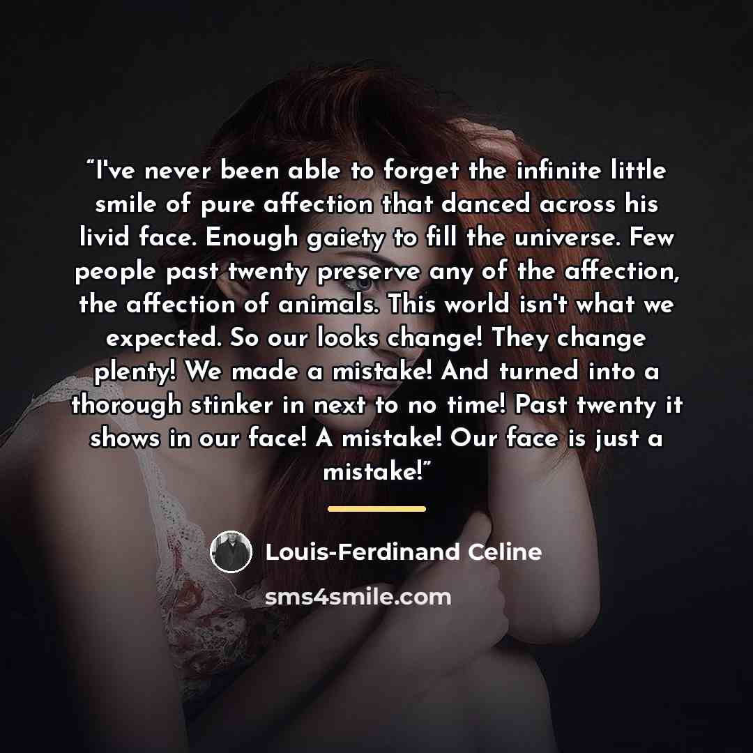 “I've never been able to forget the infinite little smile of pure affection that danced across his livid face. Enough gaiety to fill the universe. Few people past twenty preserve any of the affection, the affection of animals. This world isn't what we expected. So our looks change! They change…” quote by Louis-Ferdinand Céline