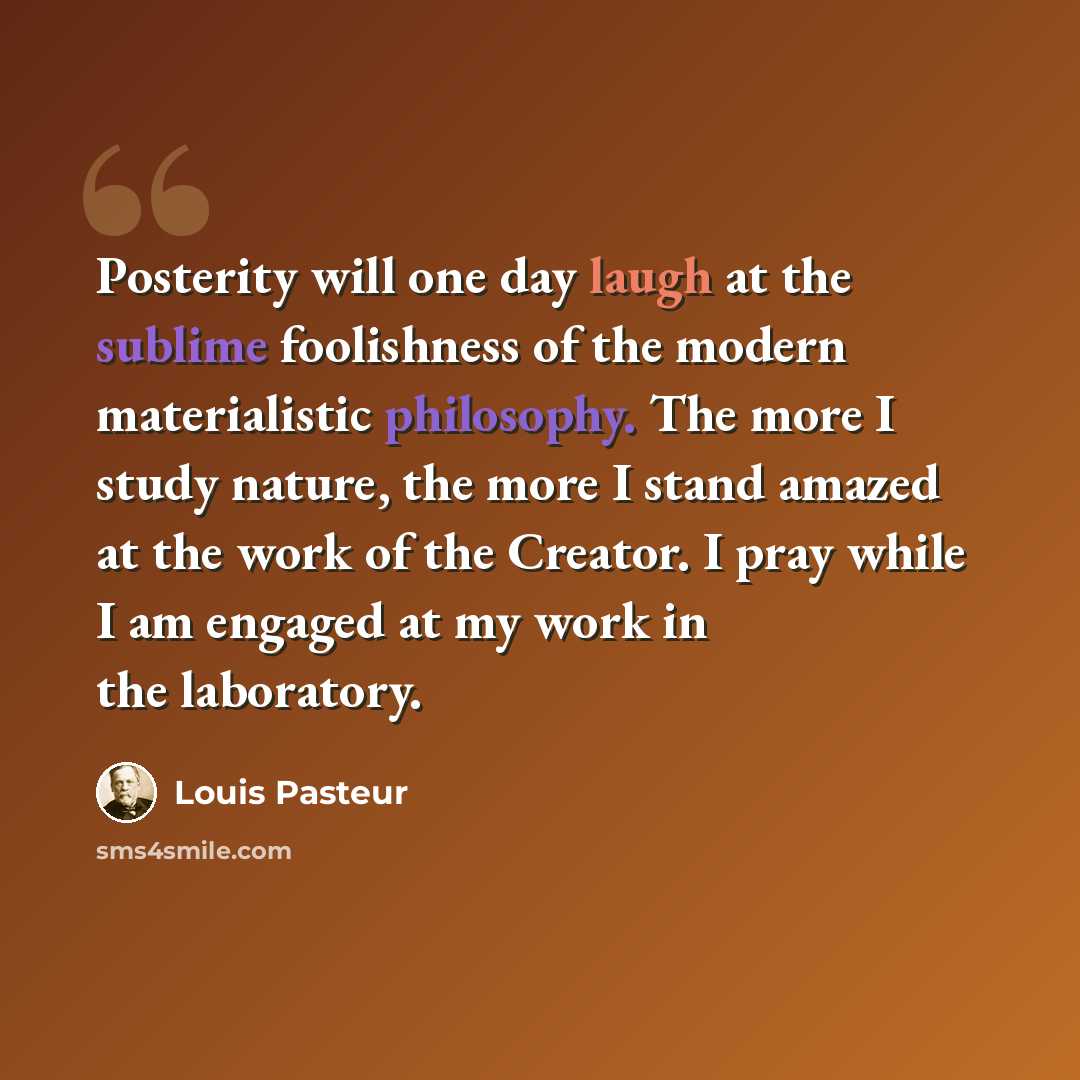 “Posterity will one day laugh at the sublime foolishness of the modern materialistic philosophy. The more I study nature, the more I stand amazed at the work of the Creator. I pray while I am engaged at my work in the laboratory.” quote by Louis Pasteur
