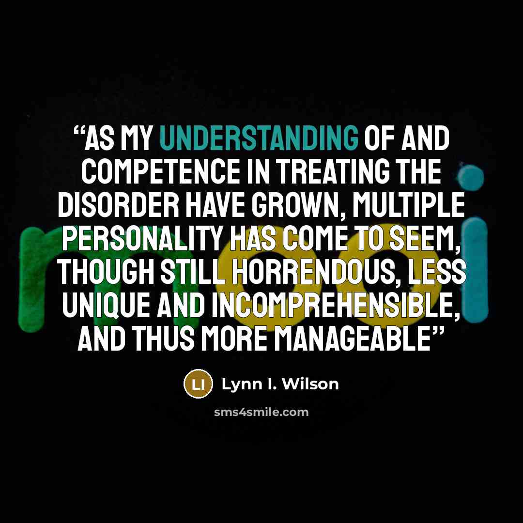 “as my understanding of and competence in treating the disorder have grown, multiple personality has come to seem, though still horrendous, less unique and incomprehensible, and thus more manageable” quote by Lynn I. Wilson