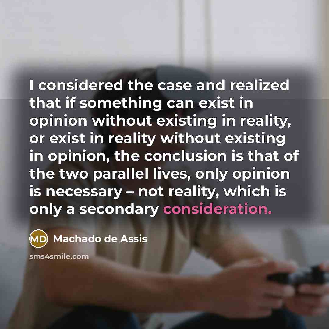 “I considered the case and realized that if something can exist in opinion without existing in reality, or exist in reality without existing in opinion, the conclusion is that of the two parallel lives, only opinion is necessary – not reality, which is only a secondary consideration.” quote by Machado de Assis