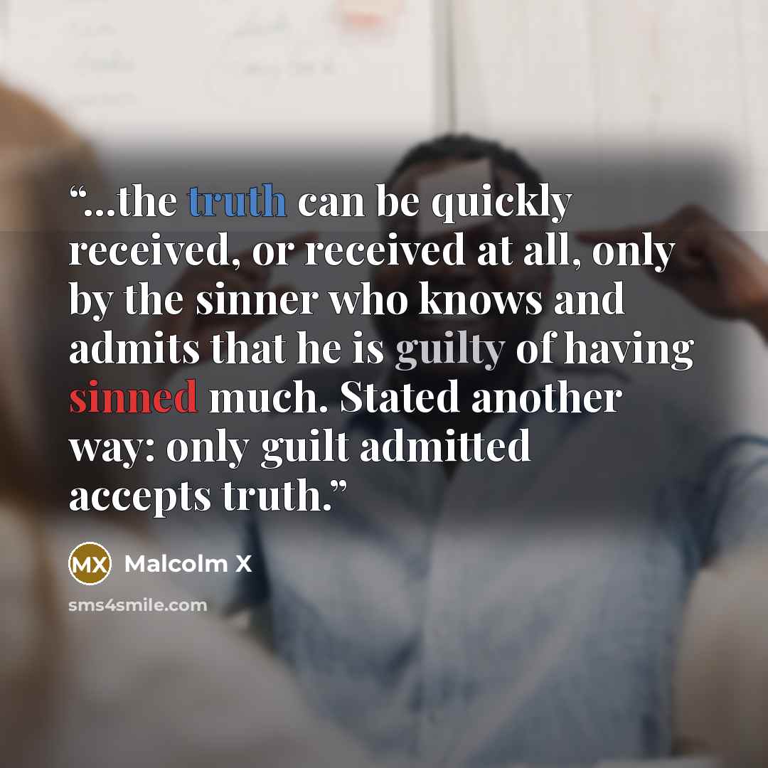 “...the truth can be quickly received, or received at all, only by the sinner who knows and admits that he is guilty of having sinned much. Stated another way: only guilt admitted accepts truth.” quote by Malcolm X