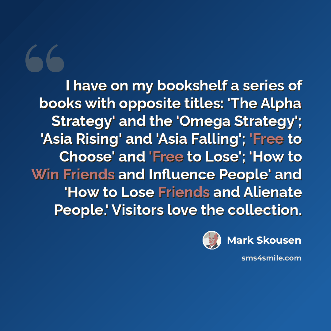 “I have on my bookshelf a series of books with opposite titles: 'The Alpha Strategy' and the 'Omega Strategy'; 'Asia Rising' and 'Asia Falling'; 'Free to Choose' and 'Free to Lose'; 'How to Win Friends and Influence People' and 'How to Lose Friends and Alienate People.' Visitors love the collection.” quote by Mark Skousen