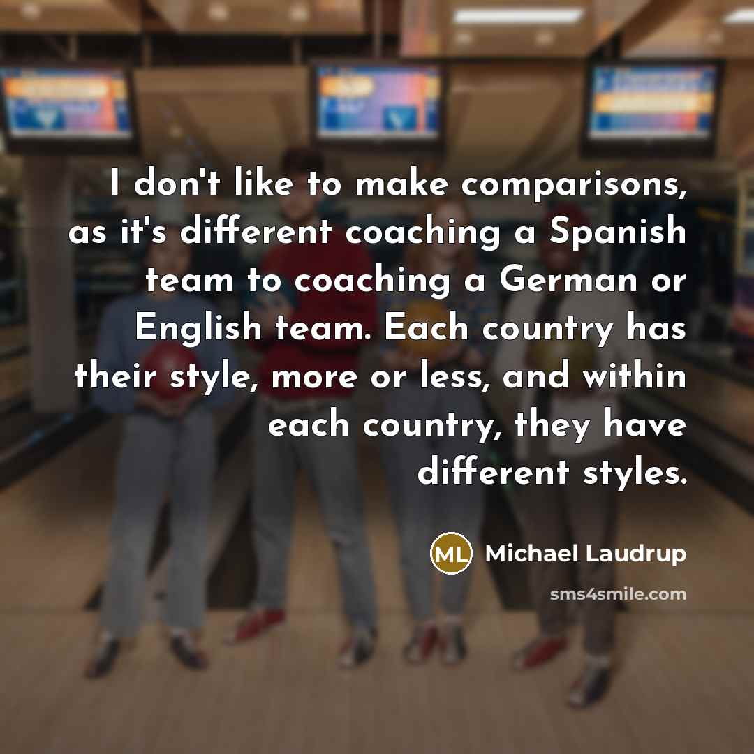 “I don't like to make comparisons, as it's different coaching a Spanish team to coaching a German or English team. Each country has their style, more or less, and within each country, they have different styles.” quote by Michael Laudrup